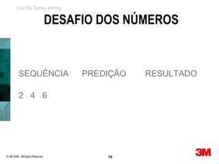 Lean Six Sigma Learning


                                  DESAFIO DOS NÚMEROS


          SEQUÊNCIA                    PREDIÇÃO   RESULTADO

          2 4 6




© 3M 2008. All Rights Reserved.            16
 