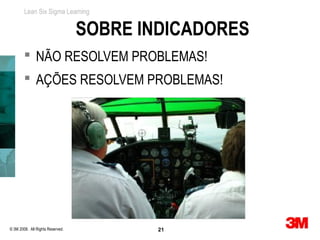 Lean Six Sigma Learning


                                  SOBRE INDICADORES
         NÃO RESOLVEM PROBLEMAS!
         AÇÕES RESOLVEM PROBLEMAS!




© 3M 2008. All Rights Reserved.           21
 