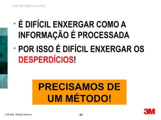 Lean Six Sigma Learning




              É DIFÍCIL ENXERGAR COMO A
               INFORMAÇÃO É PROCESSADA
              POR ISSO É DIFÍCIL ENXERGAR OS
               DESPERDÍCIOS!


                                  PRECISAMOS DE
                                   UM MÉTODO!
© 3M 2008. All Rights Reserved.         23
 