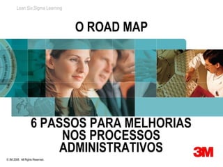 Lean Six Sigma Learning



                                  O ROAD MAP




                   6 PASSOS PARA MELHORIAS
                        NOS PROCESSOS
                        ADMINISTRATIVOS
© 3M 2008. All Rights Reserved.
 