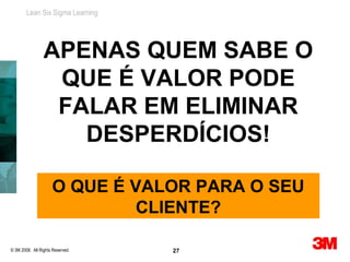 Lean Six Sigma Learning




                 APENAS QUEM SABE O
                  QUE É VALOR PODE
                  FALAR EM ELIMINAR
                    DESPERDÍCIOS!

                     O QUE É VALOR PARA O SEU
                              CLIENTE?

© 3M 2008. All Rights Reserved.   27
 
