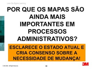 Lean Six Sigma Learning


        POR QUE OS MAPAS SÃO
              AINDA MAIS
           IMPORTANTES EM
             PROCESSOS
          ADMINISTRATIVOS?
             ESCLARECE O ESTADO ATUAL E
               CRIA CONSENSO SOBRE A
              NECESSIDADE DE MUDANÇA!
© 3M 2008. All Rights Reserved.   34
 