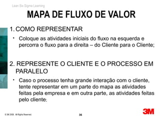 Lean Six Sigma Learning


                         MAPA DE FLUXO DE VALOR
     1. COMO REPRESENTAR
               Coloque as atividades iniciais do fluxo na esquerda e
                percorra o fluxo para a direita – do Cliente para o Cliente;


     2. REPRESENTE O CLIENTE E O PROCESSO EM
       PARALELO
               Caso o processo tenha grande interação com o cliente,
                tente representar em um parte do mapa as atividades
                feitas pela empresa e em outra parte, as atividades feitas
                pelo cliente;

© 3M 2008. All Rights Reserved.           36
 