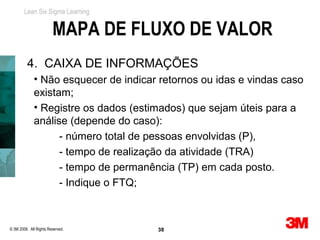 Lean Six Sigma Learning


                        MAPA DE FLUXO DE VALOR
          4. CAIXA DE INFORMAÇÕES
             • Não esquecer de indicar retornos ou idas e vindas caso
             existam;
             • Registre os dados (estimados) que sejam úteis para a
             análise (depende do caso):
                   - número total de pessoas envolvidas (P),
                   - tempo de realização da atividade (TRA)
                   - tempo de permanência (TP) em cada posto.
                   - Indique o FTQ;



© 3M 2008. All Rights Reserved.       38
 