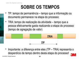 Lean Six Sigma Learning


                                  SOBRE OS TEMPOS
       TP: tempo de permanência – tempo que a informação ou
        documento permanece na etapa do processo;
       TRA: tempo de realização da atividade – tempo que a
        pessoa efetivamente gasta realizando a etapa do processo
        (tempo de agregação de valor)

                                                   TRA

                                              TP

       Importante: a diferença entre eles (TP – TRA) representa o
        desperdício de tempo dentro desta etapa do processo!
© 3M 2008. All Rights Reserved.          39
 