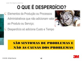 Lean Six Sigma Learning


                                  O QUE É DESPERDÍCIO?
           Elementos da Produção ou Processos
           Administrativos que não adicionam valor
           ao Produto ou Serviço;
           Desperdício só adiciona Custo e Tempo



                        SÃO SINTOMAS DE PROBLEMAS E
                        NÃO AS CAUSAS DOS PROBLEMAS


© 3M 2008. All Rights Reserved.            45
 