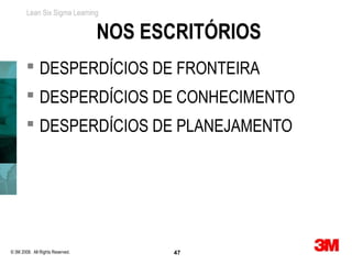 Lean Six Sigma Learning


                                  NOS ESCRITÓRIOS
         DESPERDÍCIOS DE FRONTEIRA
         DESPERDÍCIOS DE CONHECIMENTO
         DESPERDÍCIOS DE PLANEJAMENTO




© 3M 2008. All Rights Reserved.          47
 