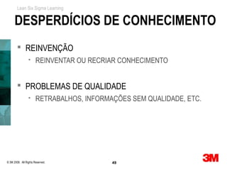 Lean Six Sigma Learning


      DESPERDÍCIOS DE CONHECIMENTO
         REINVENÇÃO
                      REINVENTAR OU RECRIAR CONHECIMENTO


         PROBLEMAS DE QUALIDADE
                      RETRABALHOS, INFORMAÇÕES SEM QUALIDADE, ETC.




© 3M 2008. All Rights Reserved.            49
 