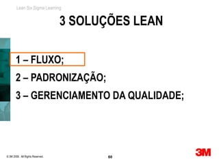 Lean Six Sigma Learning


                                  3 SOLUÇÕES LEAN

       1 – FLUXO;
       2 – PADRONIZAÇÃO;
       3 – GERENCIAMENTO DA QUALIDADE;




© 3M 2008. All Rights Reserved.          60
 