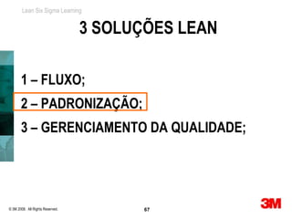 Lean Six Sigma Learning


                                  3 SOLUÇÕES LEAN

       1 – FLUXO;
       2 – PADRONIZAÇÃO;
       3 – GERENCIAMENTO DA QUALIDADE;




© 3M 2008. All Rights Reserved.          67
 