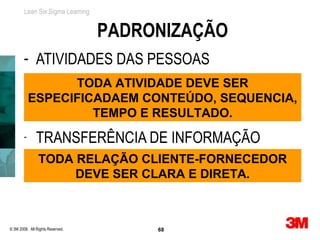 Lean Six Sigma Learning


                                  PADRONIZAÇÃO
        - ATIVIDADES DAS PESSOAS
                  TODA ATIVIDADE DEVE SER
            ESPECIFICADAEM CONTEÚDO, SEQUENCIA,
                     TEMPO E RESULTADO.
        -      TRANSFERÊNCIA DE INFORMAÇÃO
                TODA RELAÇÃO CLIENTE-FORNECEDOR
                     DEVE SER CLARA E DIRETA.



© 3M 2008. All Rights Reserved.        68
 
