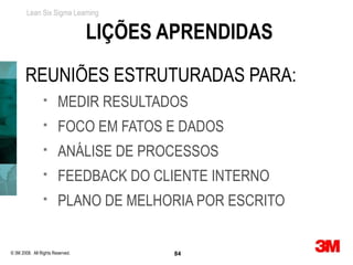 Lean Six Sigma Learning


                                  LIÇÕES APRENDIDAS
       REUNIÕES ESTRUTURADAS PARA:
                       MEDIR RESULTADOS
                       FOCO EM FATOS E DADOS
                       ANÁLISE DE PROCESSOS
                       FEEDBACK DO CLIENTE INTERNO
                       PLANO DE MELHORIA POR ESCRITO


© 3M 2008. All Rights Reserved.           84
P 84
 