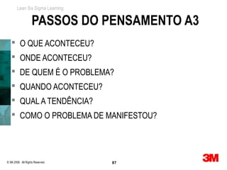 Lean Six Sigma Learning


                    PASSOS DO PENSAMENTO A3
    O QUE ACONTECEU?
    ONDE ACONTECEU?
    DE QUEM É O PROBLEMA?
    QUANDO ACONTECEU?
    QUAL A TENDÊNCIA?
    COMO O PROBLEMA DE MANIFESTOU?




© 3M 2008. All Rights Reserved.   87
 