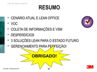 Lean Six Sigma Learning

                                    RESUMO
         CENÁRIO ATUAL E LEAN OFFICE
         VOC
         COLETA DE INFORMAÇÕES E VSM
         DESPERDÍCIOS
         3 SOLUÇÕES LEAN PARA O ESTADO FUTURO
         GERENCIAMENTO PARA PERFEIÇÃO!

                                  OBRIGADO!

© 3M 2008. All Rights Reserved.        89
 