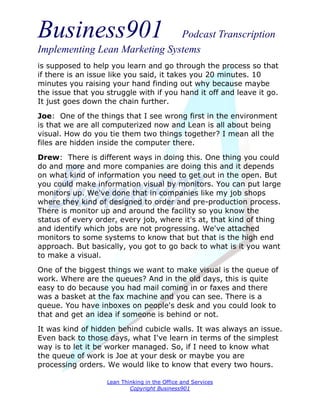 Business901                    Podcast Transcription
Implementing Lean Marketing Systems
is supposed to help you learn and go through the process so that
if there is an issue like you said, it takes you 20 minutes. 10
minutes you raising your hand finding out why because maybe
the issue that you struggle with if you hand it off and leave it go.
It just goes down the chain further.
Joe: One of the things that I see wrong first in the environment
is that we are all computerized now and Lean is all about being
visual. How do you tie them two things together? I mean all the
files are hidden inside the computer there.

Drew: There is different ways in doing this. One thing you could
do and more and more companies are doing this and it depends
on what kind of information you need to get out in the open. But
you could make information visual by monitors. You can put large
monitors up. We've done that in companies like my job shops
where they kind of designed to order and pre-production process.
There is monitor up and around the facility so you know the
status of every order, every job, where it's at, that kind of thing
and identify which jobs are not progressing. We've attached
monitors to some systems to know that but that is the high end
approach. But basically, you got to go back to what is it you want
to make a visual.
One of the biggest things we want to make visual is the queue of
work. Where are the queues? And in the old days, this is quite
easy to do because you had mail coming in or faxes and there
was a basket at the fax machine and you can see. There is a
queue. You have inboxes on people's desk and you could look to
that and get an idea if someone is behind or not.
It was kind of hidden behind cubicle walls. It was always an issue.
Even back to those days, what I've learn in terms of the simplest
way is to let it be worker managed. So, if I need to know what
the queue of work is Joe at your desk or maybe you are
processing orders. We would like to know that every two hours.

                   Lean Thinking in the Office and Services
                           Copyright Business901
 