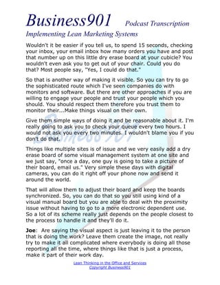 Business901                    Podcast Transcription
Implementing Lean Marketing Systems
Wouldn't it be easier if you tell us, to spend 15 seconds, checking
your inbox, your email inbox how many orders you have and post
that number up on this little dry erase board at your cubicle? You
wouldn't even ask you to get out of your chair. Could you do
that? Most people say, "Yes, I could do that."
So that is another way of making it visible. So you can try to go
the sophisticated route which I've seen companies do with
monitors and software. But there are other approaches if you are
willing to engage your people and trust your people which you
should. You should respect them therefore you trust them to
monitor their...Make things visual on their own.
Give them simple ways of doing it and be reasonable about it. I'm
really going to ask you to check your queue every two hours. I
would not ask you every two minutes. I wouldn't blame you if you
don't do that.
Things like multiple sites is of issue and we very easily add a dry
erase board of some visual management system at one site and
we just say, "once a day, one guy is going to take a picture of
their board, email us." Very simple these days with digital
cameras, you can do it right off your phone now and send it
around the world.
That will allow them to adjust their board and keep the boards
synchronized. So, you can do that so you still using kind of a
visual manual board but you are able to deal with the proximity
issue without having to go to a more electronic dependent use.
So a lot of its scheme really just depends on the people closest to
the process to handle it and they'll do it.
Joe: Are saying the visual aspect is just leaving it to the person
that is doing the work? Leave them create the image, not really
try to make it all complicated where everybody is doing all those
reporting all the time, where things like that is just a process,
make it part of their work day.
                   Lean Thinking in the Office and Services
                           Copyright Business901
 