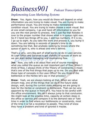 Business901                    Podcast Transcription
Implementing Lean Marketing Systems
Drew: Yes. Again, how you would do these will depend on what
information you are trying to make visual. You are trying to make
performance visual. You are trying to make nonstandard
condition visual. You are trying to make choose a work visual. But
at one small company, I go and hand off information to you for
you are the next person to process. And I just flip that Rolodex it
over to the proper number that shows what is in queue right now.
So if I hand two things off to you, I add two numbers. If it is six,
I go up to eight. As you take the work and process it, you bump it
down. You are talking in seconds of people's time to do
something like that. But anybody walking by knows where the
queue of work is, who is ahead and who's behind.
That's a very, very big part of what we try to do in Lean service.
At Lean Office and Services is get visibility of queues of work so
we can start better managing and maintaining flow.

Joe: Now, you talk a lot about flow and of course managing
what you called the queue as real important part of flow. When I
think of flow, I always think of the Theory of Constraints. I mean
that's one of the first things that pops up to me. Do you deal with
these type of concepts in the Lean Office? Do you think of the
bottleneck or the Herbie let's say in that process?
Drew: Yeah, we are always looking at that. When we value
stream map, one of the things that we do in the future state
design, well, during the current state mapping we are going to
look for the Herbie or constraint or bottleneck. That can be very
apparent by the queue in front of it. You have to be careful with
the office environment. We can’t always jump to that conclusion.
We might look at the process time, capacity at certain steps in
the office or service and compare it to the demand rate or Takt
time in order to find where our bottlenecks or constraints, most
of the time it is not a revelation to people. They kind of knew
they have a problem and kind of ignored it maybe.


                   Lean Thinking in the Office and Services
                           Copyright Business901
 