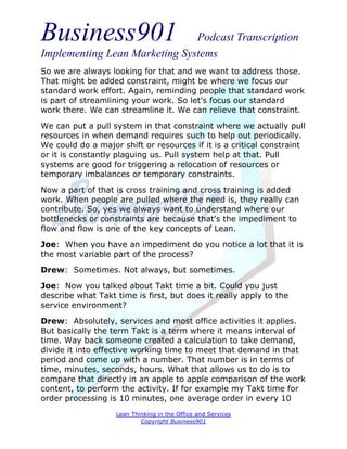 Business901                    Podcast Transcription
Implementing Lean Marketing Systems
So we are always looking for that and we want to address those.
That might be added constraint, might be where we focus our
standard work effort. Again, reminding people that standard work
is part of streamlining your work. So let's focus our standard
work there. We can streamline it. We can relieve that constraint.
We can put a pull system in that constraint where we actually pull
resources in when demand requires such to help out periodically.
We could do a major shift or resources if it is a critical constraint
or it is constantly plaguing us. Pull system help at that. Pull
systems are good for triggering a relocation of resources or
temporary imbalances or temporary constraints.
Now a part of that is cross training and cross training is added
work. When people are pulled where the need is, they really can
contribute. So, yes we always want to understand where our
bottlenecks or constraints are because that's the impediment to
flow and flow is one of the key concepts of Lean.
Joe: When you have an impediment do you notice a lot that it is
the most variable part of the process?
Drew: Sometimes. Not always, but sometimes.
Joe: Now you talked about Takt time a bit. Could you just
describe what Takt time is first, but does it really apply to the
service environment?
Drew: Absolutely, services and most office activities it applies.
But basically the term Takt is a term where it means interval of
time. Way back someone created a calculation to take demand,
divide it into effective working time to meet that demand in that
period and come up with a number. That number is in terms of
time, minutes, seconds, hours. What that allows us to do is to
compare that directly in an apple to apple comparison of the work
content, to perform the activity. If for example my Takt time for
order processing is 10 minutes, one average order in every 10
                   Lean Thinking in the Office and Services
                           Copyright Business901
 