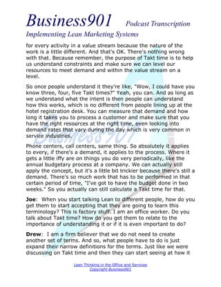 Business901                    Podcast Transcription
Implementing Lean Marketing Systems
for every activity in a value stream because the nature of the
work is a little different. And that's OK. There's nothing wrong
with that. Because remember, the purpose of Takt time is to help
us understand constraints and make sure we can level our
resources to meet demand and within the value stream on a
level.
So once people understand it they're like, "Wow, I could have you
know three, four, five Takt times?" Yeah, you can. And as long as
we understand what the intent is then people can understand
how this works, which is no different from people lining up at the
hotel registration desk. You can measure that demand and how
long it takes you to process a customer and make sure that you
have the right resources at the right time, even looking into
demand rates that vary during the day which is very common in
service industries.

Phone centers, call centers, same thing. So absolutely it applies
to every, if there's a demand, it applies to the process. Where it
gets a little iffy are on things you do very periodically, like the
annual budgetary process at a company. We can actually still
apply the concept, but it's a little bit trickier because there's still a
demand. There's so much work that has to be performed in that
certain period of time, "I've got to have the budget done in two
weeks." So you actually can still calculate a Takt time for that.
Joe: When you start talking Lean to different people, how do you
get them to start accepting that they are going to learn this
terminology? This is factory stuff. I am an office worker. Do you
talk about Takt time? How do you get them to relate to the
importance of understanding it or if it is even important to do?
Drew: I am a firm believer that we do not need to create
another set of terms. And so, what people have to do is just
expand their narrow definitions for the terms. Just like we were
discussing on Takt time and then they can start seeing at how it

                    Lean Thinking in the Office and Services
                            Copyright Business901
 
