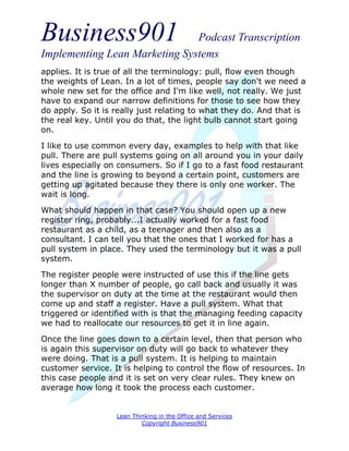 Business901                    Podcast Transcription
Implementing Lean Marketing Systems
applies. It is true of all the terminology: pull, flow even though
the weights of Lean. In a lot of times, people say don't we need a
whole new set for the office and I'm like well, not really. We just
have to expand our narrow definitions for those to see how they
do apply. So it is really just relating to what they do. And that is
the real key. Until you do that, the light bulb cannot start going
on.

I like to use common every day, examples to help with that like
pull. There are pull systems going on all around you in your daily
lives especially on consumers. So if I go to a fast food restaurant
and the line is growing to beyond a certain point, customers are
getting up agitated because they there is only one worker. The
wait is long.
What should happen in that case? You should open up a new
register ring, probably...I actually worked for a fast food
restaurant as a child, as a teenager and then also as a
consultant. I can tell you that the ones that I worked for has a
pull system in place. They used the terminology but it was a pull
system.
The register people were instructed of use this if the line gets
longer than X number of people, go call back and usually it was
the supervisor on duty at the time at the restaurant would then
come up and staff a register. Have a pull system. What that
triggered or identified with is that the managing feeding capacity
we had to reallocate our resources to get it in line again.
Once the line goes down to a certain level, then that person who
is again this supervisor on duty will go back to whatever they
were doing. That is a pull system. It is helping to maintain
customer service. It is helping to control the flow of resources. In
this case people and it is set on very clear rules. They knew on
average how long it took the process each customer.


                   Lean Thinking in the Office and Services
                           Copyright Business901
 