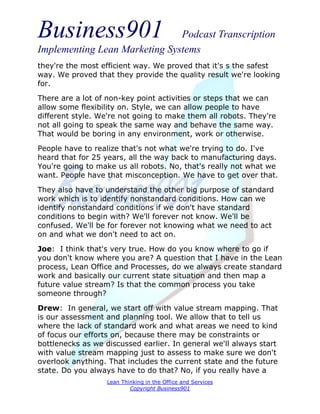 Business901                    Podcast Transcription
Implementing Lean Marketing Systems
they're the most efficient way. We proved that it's s the safest
way. We proved that they provide the quality result we're looking
for.
There are a lot of non-key point activities or steps that we can
allow some flexibility on. Style, we can allow people to have
different style. We're not going to make them all robots. They're
not all going to speak the same way and behave the same way.
That would be boring in any environment, work or otherwise.
People have to realize that's not what we're trying to do. I've
heard that for 25 years, all the way back to manufacturing days.
You're going to make us all robots. No, that's really not what we
want. People have that misconception. We have to get over that.
They also have to understand the other big purpose of standard
work which is to identify nonstandard conditions. How can we
identify nonstandard conditions if we don't have standard
conditions to begin with? We'll forever not know. We'll be
confused. We'll be for forever not knowing what we need to act
on and what we don't need to act on.
Joe: I think that's very true. How do you know where to go if
you don't know where you are? A question that I have in the Lean
process, Lean Office and Processes, do we always create standard
work and basically our current state situation and then map a
future value stream? Is that the common process you take
someone through?
Drew: In general, we start off with value stream mapping. That
is our assessment and planning tool. We allow that to tell us
where the lack of standard work and what areas we need to kind
of focus our efforts on, because there may be constraints or
bottlenecks as we discussed earlier. In general we'll always start
with value stream mapping just to assess to make sure we don't
overlook anything. That includes the current state and the future
state. Do you always have to do that? No, if you really have a
                   Lean Thinking in the Office and Services
                           Copyright Business901
 