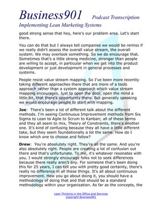 Business901                    Podcast Transcription
Implementing Lean Marketing Systems
good strong sense that hey, here's our problem area. Let's start
there.

You can do that but I always tell companies we would be remiss if
we really didn't assess the overall value stream, the overall
system. We may overlook something. So we do encourage that.
Sometimes that's a little strong medicine, stronger than people
are willing to accept, in particular when we get into the product
development or just development in general processes and
systems.

People resist value stream mapping. So I've been more recently
taking different approaches there that are more of a tools
approach rather than a system approach which value stream
mapping encourages. Just to open the door, open the mind a
little bit, that there's opportunity there. But generally speaking
we would encourage people to start with mapping.
Joe: There's been a lot of different talk about the different
methods. I'm seeing Continuous Improvement methods from Six
Sigma to Lean to Agile to Scrum to Kanban; all of these terms
and they all seem to mix, Theory of Constraints, there's another
one. It's kind of confusing because they all have a little different
take, but they seem foundationally a lot the same. How do I
know which one to choose and follow?
Drew: You're absolutely right. They're all the same. And you're
also absolutely right. People are creating a lot of confusion out
there and that's unfortunate. To me, it's whatever resonates with
you. I would strongly encourage folks not to seek differences
because there really aren't any. For someone that's been doing
this for 25 years, I can tell you with pretty good certainty, there's
really no difference in all these things. It's all about continuous
improvement. How you go about doing it, you should have a
methodology of doing that and that should be a standard
methodology within your organization. As far as the concepts, the

                   Lean Thinking in the Office and Services
                           Copyright Business901
 