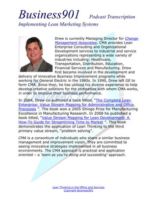 Business901                    Podcast Transcription
Implementing Lean Marketing Systems

                     Drew is currently Managing Director for Change
                     Management Associates. CMA provides Lean
                     Enterprise Consulting and Organizational
                     Development services to industrial and service
                     organizations representing a wide variety of
                     industries including: Healthcare,
                     Transportation, Distribution, Education,
                     Financial Services and Manufacturing. Drew
                     first became involved in the development and
delivery of innovative Business Improvement programs while
working for General Electric in the 1980s. In 1990, Drew left GE to
form CMA. Since then, he has utilized his diverse experience to help
develop creative solutions for the companies with whom CMA works,
in order to improve their business performance.

In 2004, Drew co-authored a book titled, “The Complete Lean
Enterprise: Value Stream Mapping for Administrative and Office
Processes ”. The book won a 2005 Shingo Prize for Manufacturing
Excellence in Manufacturing Research. In 2008 he published a
book titled, “Value Stream Mapping for Lean Development: A
How-To Guide for Streamlining Time to Market ”. This book
demonstrates the application of Lean Thinking to the third
primary value stream, “problem solving”.
CMA is a consortium of individuals who share a similar business
management and improvement vision. They are committed to
seeing innovative strategies implemented in all business
environments. The CMA approach is practical and application
oriented – a ‘learn as you’re doing and succeeding’ approach.




                   Lean Thinking in the Office and Services
                           Copyright Business901
 
