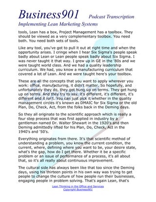 Business901                    Podcast Transcription
Implementing Lean Marketing Systems
tools, Lean has a box, Project Management has a toolbox. They
should be viewed as a very complementary toolbox. You need
both. You need both sets of tools.
Like any tool, you've got to pull it out at right time and when the
opportunity arises. I cringe when I hear Six Sigma's people speak
badly about Lean or Lean people speak badly about Six Sigma. I
was never taught it that way. I grew up in GE in the '80s and we
were taught world class. And we had a quality leadership
curriculum. We had, you know a manufacturing curriculum that
covered a lot of Lean. And we were taught here's your toolbox.
These are all the concepts that you want to apply wherever you
work: office, manufacturing, it didn't matter. So hopefully, and
unfortunately they do, they get hung up on terms. They get hung
up on terms. And they try to say, it's different, it's different, it's
different and it isn't. You can just pick it whether in the quality
management circles it's known as DMAIC for Six Sigma or the old
Plan, Do, Check, Act, from the folks back in the Deming days.

So they all originate to the scientific approach which is really a
four step process that was first applied in industry by a
gentleman named Dr. Walter Shewart in the 1920's and then
Deming admittedly lifted for his Plan, Do, Check, Act in the
1940's and '50's.
Everything originates from there. It's that scientific method of
understanding a problem, you know the current condition, the
current, where, defining where you want to be, your desire state,
what's the gap, how do I get there. Whether it be a specific
problem or an issue of performance of a process, it's all about
that, so it's all really about continuous improvement.

The cultural side has always been like that too since the Deming
days, using his thirteen points in his own way was trying to get
people to change the culture of how people run their businesses,
engaging people in problem solving. That's again Lean, that's
                    Lean Thinking in the Office and Services
                            Copyright Business901
 