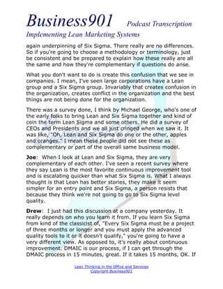 Business901                    Podcast Transcription
Implementing Lean Marketing Systems
again underpinning of Six Sigma. There really are no differences.
So if you're going to choose a methodology or terminology, just
be consistent and be prepared to explain how these really are all
the same and how they're complementary if questions do arise.
What you don't want to do is create this confusion that we see in
companies. I mean, I've seen large corporations have a Lean
group and a Six Sigma group. Invariably that creates confusion in
the organization, creates conflict in the organization and the best
things are not being done for the organization.

There was a survey done, I think by Michael George, who's one of
the early folks to bring Lean and Six Sigma together and kind of
coin the term Lean Sigma and some others. He did a survey of
CEOs and Presidents and we all just cringed when we saw it. It
was like, "Oh, Lean and Six Sigma do one or the other, apples
and oranges." I mean these people did not see these as
complementary or part of the overall same business model.
Joe: When I look at Lean and Six Sigma, they are very
complementary of each other. I've seen a recent survey where
they say Lean is the most favorite continuous improvement tool
and is escalating quicker than what Six Sigma is. What I always
thought is that Lean has better stories, they make it seem
simpler for an entry point and Six Sigma, a person resists that
because they think we're not going to go to Six Sigma level
quality.
Drew: I just had this discussion at a company yesterday. It
really depends on who you learn it from. If you learn Six Sigma
from kind of the classicist of, "Every Six Sigma must be a project
of three months or longer and you must apply the advanced
quality tools to it or it doesn't qualify," you're going to have a
very different view. As opposed to, it's really about continuous
improvement. DMAIC is our process, if I can get through the
DMAIC process in 15 minutes, great. If it takes 15 months, OK. If

                   Lean Thinking in the Office and Services
                           Copyright Business901
 