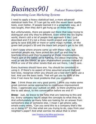 Business901                    Podcast Transcription
Implementing Lean Marketing Systems
I need to apply a heavy statistical tool, a more advanced
statistical tools fine. If I can get by with the seven basic quality
tools, even better. If people learned it in a pragmatic way, as I
was taught, then they don't get hung up on these things.
But unfortunately, there are people out there that keep trying to
distinguish and why they're different. Even within the Six Sigma
world, there's still a lot of people that approach it like I just
described and if it's not a three month project and you're not
going to save $50,000 or more or some magic number, oh the
green belt project's 50 and the black belt project's got to be 100.
I don't know where anyone came up with these rules, but
somehow people are, have picked this stuff up and they're
teaching others and they're passing on these misconceptions.
That's part of the battle we're fighting. It's about improving. You
want to use the DMAIC as your improvement process instead of
PDCA or one of the other tenets that are out there, I don't care.
Every business should have one. You should be consistent in
using it. If there's no aspect of time assumed around that and
tool-wise, recognize when you should use a tool don't force use a
tool. And use the basic tools. That will get you by 85% of the
time if not more for most problems that you encounter.
Joe: I think those are very good points. I think you make some
great common sense approaches to continuous improvement
Drew. I appreciate your outlook on that. Is there anything you'd
like to add about, to this conversation before we end it?
Drew: Just, be brave to the folks that are listening to this and
try. Every company has to adapt the concepts to what they do.
And unfortunately so many folks are looking for an answer from
somewhere else or someone else. I mean I get phone calls,
emails every week, "Can you send this to a company that's like
us or doing it?" It's like what are you trying to do, copy from your
neighbor's paper? And what worries me about that is when
                    Lean Thinking in the Office and Services
                            Copyright Business901
 