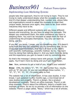 Business901                    Podcast Transcription
Implementing Lean Marketing Systems
people take that approach, they're not trying to learn. They're not
trying to really understand deeply what the concepts are about.
And it's that deeper understanding that, number one, allows folks
and organizations overall to adapt the concepts to meet their
unique needs, because once again, they have to be. Even within
industries they have to be.
Different people and different systems and you know different
layouts and everything. So you have to adapt the concepts. The
deeper you understand them, the more confidence you have in
adapting them. You won't be reluctant to adapt them for fear of
undermining the principles themselves. You only can learn by
doing, you try.
If you fail, you know, I mean, you try something else. If it doesn't
quite work the way you expected, you try something else. So we
encourage experimentation. And this is all back to the 1800's
with scientific methodology, scientific method. So try. You learn
more by doing than talking about it. And you learn more by doing
and the experience you gain to tweak it and try something else.
So that's the message I always leave with groups. Go forth and
apply. You'll learn more by doing and you'll get there faster.
Joe: Now, someone to get a hold of you. What's your website?
Drew: CMA, the letters "C", "M", "A", the number four, results,
with an "S" dot com. Or you can just Google Drew Locher, "L",
"O", "C", "H", "E", "R", I'm pretty easy to find.
The website has a lot of information. It has case studies. A nice
broad, I just updated it a few months ago, a nice broad set of
case studies and projects. There's a design, like a product
development example. There's an office example. There's a job
shop example. There's about five different, there's a health care
example up there. So we try to provide a lot of information on the
website. There's a page called, "News," which has a lot of articles.
                   Lean Thinking in the Office and Services
                           Copyright Business901
 