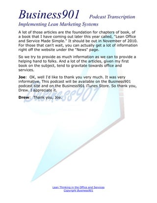 Business901                    Podcast Transcription
Implementing Lean Marketing Systems
A lot of those articles are the foundation for chapters of book, of
a book that I have coming out later this year called, "Lean Office
and Service Made Simple." It should be out in November of 2010.
For those that can't wait, you can actually get a lot of information
right off the website under the "News" page.
So we try to provide as much information as we can to provide a
helping hand to folks. And a lot of the articles, given my first
book on the subject, tend to gravitate towards office and
services.

Joe: OK, well I'd like to thank you very much. It was very
informative. This podcast will be available on the Business901
podcast site and on the Business901 iTunes Store. So thank you,
Drew. I appreciate it.
Drew: Thank you, Joe.




                   Lean Thinking in the Office and Services
                           Copyright Business901
 