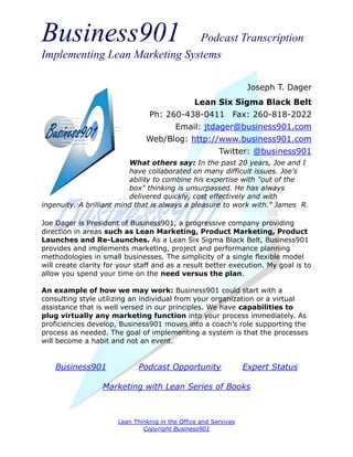 Business901                    Podcast Transcription
Implementing Lean Marketing Systems

                                                                   Joseph T. Dager
                                                 Lean Six Sigma Black Belt
                                 Ph: 260-438-0411 Fax: 260-818-2022
                                          Email: jtdager@business901.com
                                Web/Blog: http://www.business901.com
                                                         Twitter: @business901
                          What others say: In the past 20 years, Joe and I
                          have collaborated on many difficult issues. Joe's
                          ability to combine his expertise with "out of the
                          box" thinking is unsurpassed. He has always
                          delivered quickly, cost effectively and with
ingenuity. A brilliant mind that is always a pleasure to work with." James R.

Joe Dager is President of Business901, a progressive company providing
direction in areas such as Lean Marketing, Product Marketing, Product
Launches and Re-Launches. As a Lean Six Sigma Black Belt, Business901
provides and implements marketing, project and performance planning
methodologies in small businesses. The simplicity of a single flexible model
will create clarity for your staff and as a result better execution. My goal is to
allow you spend your time on the need versus the plan.

An example of how we may work: Business901 could start with a
consulting style utilizing an individual from your organization or a virtual
assistance that is well versed in our principles. We have capabilities to
plug virtually any marketing function into your process immediately. As
proficiencies develop, Business901 moves into a coach’s role supporting the
process as needed. The goal of implementing a system is that the processes
will become a habit and not an event.


    Business901              Podcast Opportunity                  Expert Status

                  Marketing with Lean Series of Books



                       Lean Thinking in the Office and Services
                               Copyright Business901
 