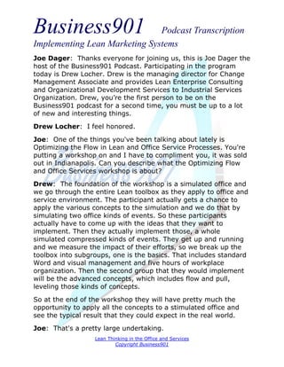 Business901                    Podcast Transcription
Implementing Lean Marketing Systems
Joe Dager: Thanks everyone for joining us, this is Joe Dager the
host of the Business901 Podcast. Participating in the program
today is Drew Locher. Drew is the managing director for Change
Management Associate and provides Lean Enterprise Consulting
and Organizational Development Services to Industrial Services
Organization. Drew, you’re the first person to be on the
Business901 podcast for a second time, you must be up to a lot
of new and interesting things.
Drew Locher: I feel honored.

Joe: One of the things you've been talking about lately is
Optimizing the Flow in Lean and Office Service Processes. You're
putting a workshop on and I have to compliment you, it was sold
out in Indianapolis. Can you describe what the Optimizing Flow
and Office Services workshop is about?
Drew: The foundation of the workshop is a simulated office and
we go through the entire Lean toolbox as they apply to office and
service environment. The participant actually gets a chance to
apply the various concepts to the simulation and we do that by
simulating two office kinds of events. So these participants
actually have to come up with the ideas that they want to
implement. Then they actually implement those, a whole
simulated compressed kinds of events. They get up and running
and we measure the impact of their efforts, so we break up the
toolbox into subgroups, one is the basics. That includes standard
Word and visual management and five hours of workplace
organization. Then the second group that they would implement
will be the advanced concepts, which includes flow and pull,
leveling those kinds of concepts.
So at the end of the workshop they will have pretty much the
opportunity to apply all the concepts to a stimulated office and
see the typical result that they could expect in the real world.
Joe: That's a pretty large undertaking.
                   Lean Thinking in the Office and Services
                           Copyright Business901
 
