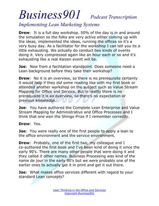 Business901                    Podcast Transcription
Implementing Lean Marketing Systems
Drew: It is a full day workshop. 50% of the day is in and around
the simulation so the folks are very active either coming up with
the ideas, implemented the ideas, running the offices so it's a
very busy day. As a facilitator for the workshop I can tell you its a
little exhausting. We actually do conduct two kinds of events
doing it. Very compressed again like an hour each or so and it's
exhausting like a real Kaizen event will be.

Joe: Now from a facilitation standpoint. Does someone need a
Lean background before they take their workshop?

Drew: No it is an overview, so there is no prerequisite certainly
it would help if they did some reading like with my first book or
attended another workshop on the subject such as Value Stream
Mapping for Office and Service. But in reality there is no
prerequisite it is an overview, so there's no expectation or
previous knowledge.
Joe: You have authored the Complete Lean Enterprise and Value
Stream Mapping for Administrative and Office Processes and I
think that one won the Shingo Prize if I remember correctly.
Drew: Yes.
Joe: You were really one of the first people to apply a lean to
the office environment and the service environment.
Drew: Probably, one of the first two, my colleague and I
co-authored the first book and I've been kind of doing it since the
early 90’s. There are many other people that were doing it and
they called it other names. Business Processing was kind of the
name de jour in the early 90’s but we were probably one of the
earlier ones to actually get it in print and get it out there.
Joe: What makes office services different with regard to your
standard Lean concepts?


                   Lean Thinking in the Office and Services
                           Copyright Business901
 