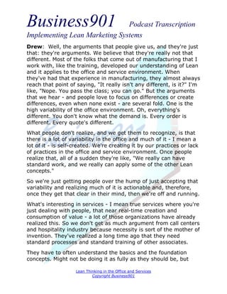 Business901                    Podcast Transcription
Implementing Lean Marketing Systems
Drew: Well, the arguments that people give us, and they're just
that: they're arguments. We believe that they're really not that
different. Most of the folks that come out of manufacturing that I
work with, like the training, developed our understanding of Lean
and it applies to the office and service environment. When
they've had that experience in manufacturing, they almost always
reach that point of saying, "It really isn't any different, is it?" I'm
like, "Nope. You pass the class; you can go." But the arguments
that we hear - and people love to focus on differences or create
differences, even when none exist - are several fold. One is the
high variability of the office environment. Oh, everything's
different. You don't know what the demand is. Every order is
different. Every quote's different.
What people don't realize, and we get them to recognize, is that
there is a lot of variability in the office and much of it - I mean a
lot of it - is self-created. We're creating it by our practices or lack
of practices in the office and service environment. Once people
realize that, all of a sudden they're like, "We really can have
standard work, and we really can apply some of the other Lean
concepts."

So we're just getting people over the hump of just accepting that
variability and realizing much of it is actionable and, therefore,
once they get that clear in their mind, then we're off and running.
What's interesting in services - I mean true services where you're
just dealing with people, that near real-time creation and
consumption of value - a lot of those organizations have already
realized this. So we don't get as much argument from call centers
and hospitality industry because necessity is sort of the mother of
invention. They've realized a long time ago that they need
standard processes and standard training of other associates.

They have to often understand the basics and the foundation
concepts. Might not be doing it as fully as they should be, but

                    Lean Thinking in the Office and Services
                            Copyright Business901
 