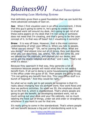 Business901                    Podcast Transcription
Implementing Lean Marketing Systems
that definitely gives them a good foundation that we can build the
more advanced concepts of lean on.

Joe: When I first visualize Lean in an office environment, I think
that this guy's going to come in, he's going to create this
U-shaped work cell around my desk. He's going to get rid of all
these extra papers on my desk that I'm not using or someone
does not need that I'm creating, and that's going to be the Lean
concept of it. Is that way off base? Am I visualizing it correctly?
Drew: It is way off base. However, that is the most common
understanding of what Lean Office is. When you talk to people,
"What are you doing?" "Oh, we're Leaning the office. What are
you doing?" And almost nine out of 10 times, they just describe
what you just described, Joe, where, "Oh, we did some 5S, and
we labeled our file cabinets, and cleaned out our desks, and
we've got my stapler labeled and all that," and I said, "That's not
what it’s about."
Because they approach it that way, they generate a lot of
resistance because people will resist what they're not seeing
benefit from. If all we're doing is some housekeeping-type things
in the office under the guise of 5S. Then people are going to say,
"I'm not getting any benefit from this. This Lean Office stuff is a
bunch of hogwash." And they would be right.
So what we've really got to get people to recognize is that it's
really about changing how we perform work; how work flows and
how we perform activities. So when we 5S, the emphasis should
be on the first S, which is standardized. That's where people are
going to get the benefit; by developing standard work, not so
much sorting out your desk and your file cabinets, not so much
labeling the heck out of things, under set and order or straighten;
whichever S you want to use for that one.
It's really going to come in the standardized. That's where people
will see benefit because a big part of standardizing work is to
                   Lean Thinking in the Office and Services
                           Copyright Business901
 