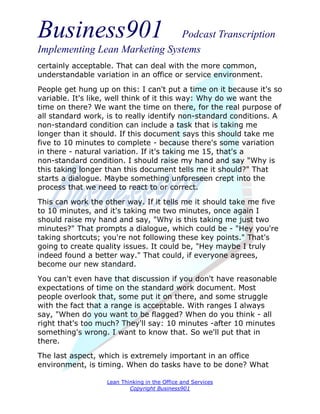 Business901                    Podcast Transcription
Implementing Lean Marketing Systems
certainly acceptable. That can deal with the more common,
understandable variation in an office or service environment.

People get hung up on this: I can't put a time on it because it's so
variable. It's like, well think of it this way: Why do we want the
time on there? We want the time on there, for the real purpose of
all standard work, is to really identify non-standard conditions. A
non-standard condition can include a task that is taking me
longer than it should. If this document says this should take me
five to 10 minutes to complete - because there's some variation
in there - natural variation. If it's taking me 15, that's a
non-standard condition. I should raise my hand and say "Why is
this taking longer than this document tells me it should?" That
starts a dialogue. Maybe something unforeseen crept into the
process that we need to react to or correct.
This can work the other way. If it tells me it should take me five
to 10 minutes, and it's taking me two minutes, once again I
should raise my hand and say, "Why is this taking me just two
minutes?" That prompts a dialogue, which could be - "Hey you're
taking shortcuts; you're not following these key points." That's
going to create quality issues. It could be, "Hey maybe I truly
indeed found a better way." That could, if everyone agrees,
become our new standard.
You can't even have that discussion if you don't have reasonable
expectations of time on the standard work document. Most
people overlook that, some put it on there, and some struggle
with the fact that a range is acceptable. With ranges I always
say, "When do you want to be flagged? When do you think - all
right that's too much? They'll say: 10 minutes -after 10 minutes
something's wrong. I want to know that. So we'll put that in
there.

The last aspect, which is extremely important in an office
environment, is timing. When do tasks have to be done? What

                   Lean Thinking in the Office and Services
                           Copyright Business901
 
