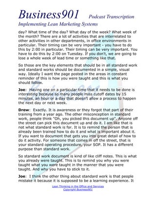 Business901                    Podcast Transcription
Implementing Lean Marketing Systems
day? What time of the day? What day of the week? What week of
the month? There are a lot of activities that are interrelated to
other activities in other departments, in office environments in
particular. Their timing can be very important - you have to do
this by 2:00 in particular. Their timing can be very important. You
have to do this by 2:00 on Tuesday. If you don't, we are going to
lose a whole week of lead time or something like that.

So those are the key elements that should be in all standard work
and standard works should be documented in a simple, visual
way. Ideally I want the page posted in the areas in constant
reminder of this is how you were taught and this is what you
should follow.
Joe: Having one on a particular time that it needs to be done is
interesting because so many people miss cutoff dates by 15
minutes, an hour or a day that doesn't allow a process to happen
the next day or next week.
Drew: Exactly. It is awareness or they forgot that part of their
training from a year ago. The other misconception in standard
work, people think "Oh, you picked this document up". Anyone off
the street can pick this document up and do it. I am like that is
not what standard work is for. It is to remind the person that is
already been trained how to do it and what is important about it.
If you want to document that gets you into great detail of how to
do it activity. For someone that comes in off the street, that is
your standard operating procedure, your SOP. It has a different
purpose than standard work.

So standard work document is kind of like cliff notes. This is what
you already were taught. This is to remind you why you were
taught what you were taught in the manner that you were
taught. And why you have to stick to it.
Joe: I think the other thing about standard work is that people
mistake it because it is supposed to be a learning experience. It
                   Lean Thinking in the Office and Services
                           Copyright Business901
 