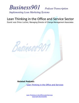 Business901                    Podcast Transcription
  Implementing Lean Marketing Systems

Lean Thinking in the Office and Service Sector
Guest was Drew Locher, Managing Director of Change Management Associates




           Related Podcast:
                     Lean Thinking in the Office and Services




                     Lean Thinking in the Office and Services
                             Copyright Business901
 