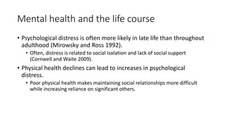 Mental health and the life course
• Psychological distress is often more likely in late life than throughout
adulthood (Mirowsky and Ross 1992).
• Often, distress is related to social isolation and lack of social support
(Cornwell and Waite 2009).
• Physical health declines can lead to increases in psychological
distress.
• Poor physical health makes maintaining social relationships more difficult
while increasing reliance on significant others.
 