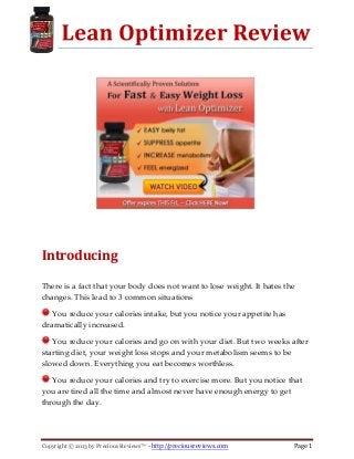 Copyright © 2013 by Precious Reviews™ - http://preciousreviews.com Page 1
Introducing
There is a fact that your body does not want to lose weight. It hates the
changes. This lead to 3 common situations
You reduce your calories intake, but you notice your appetite has
dramatically increased.
You reduce your calories and go on with your diet. But two weeks after
starting diet, your weight loss stops and your metabolism seems to be
slowed down. Everything you eat becomes worthless.
You reduce your calories and try to exercise more. But you notice that
you are tired all the time and almost never have enough energy to get
through the day.
 