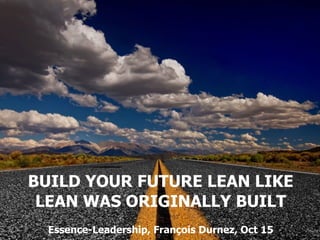 BUILD YOUR FUTURE LEAN LIKE
LEAN WAS ORIGINALLY BUILT
Essence-Leadership, François Durnez, Oct 15
 