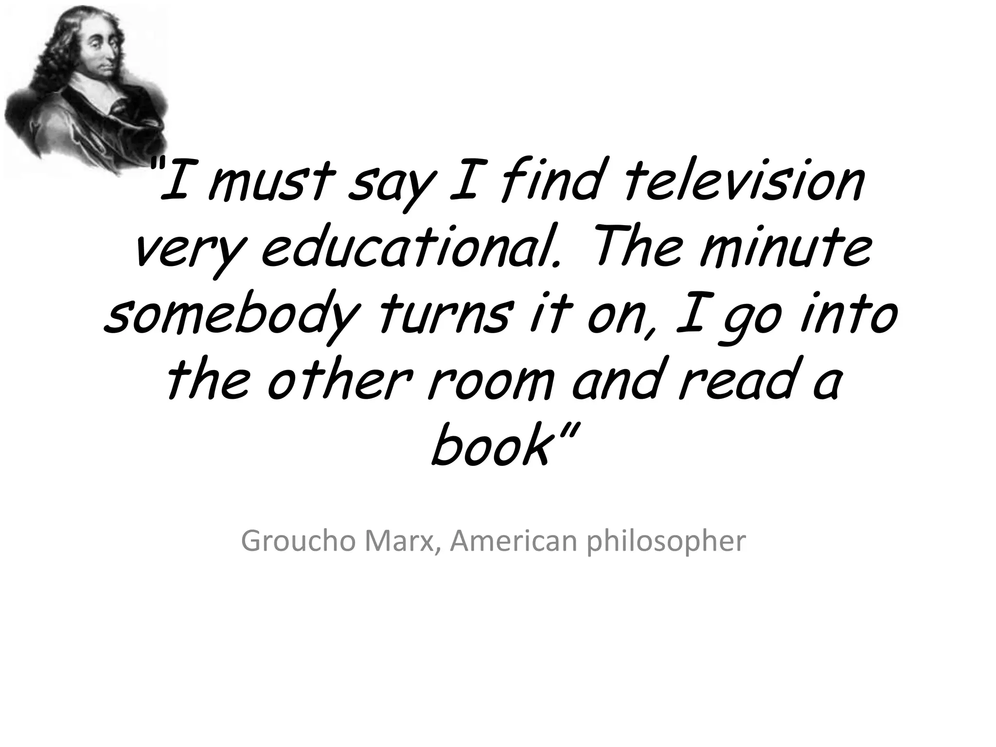 “I must say I find television very educational. The minute somebody turns it on, I go into the other room and read a book” Groucho Marx, American philosopher