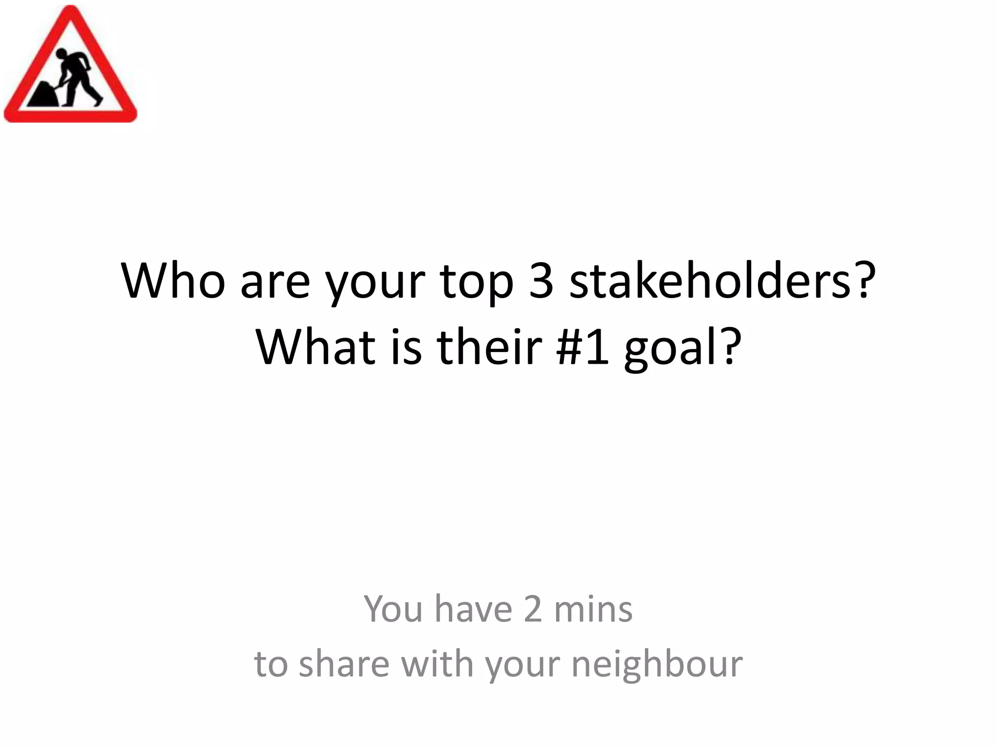 Who are your top 3 stakeholders?What is their #1 goal?You have 2 mins to share with your neighbour