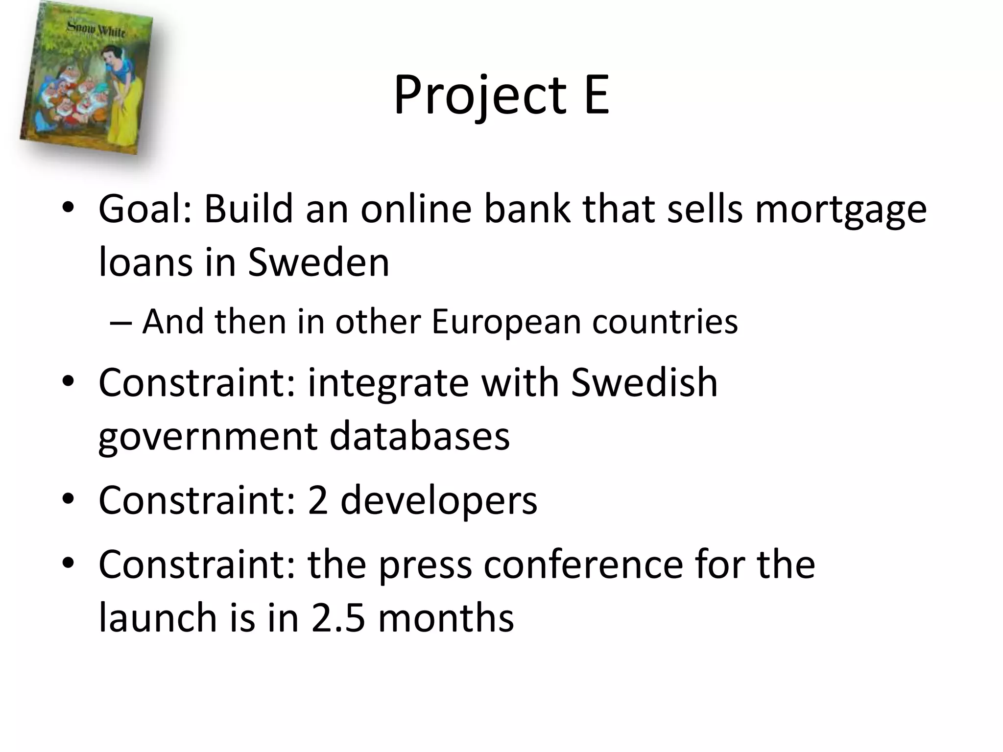 Project EGoal: Build an online bank that sells mortgage loans in SwedenAnd then in other European countriesConstraint: integrate with Swedish government databasesConstraint: 2 developersConstraint: the press conference for the launch is in 2.5 months