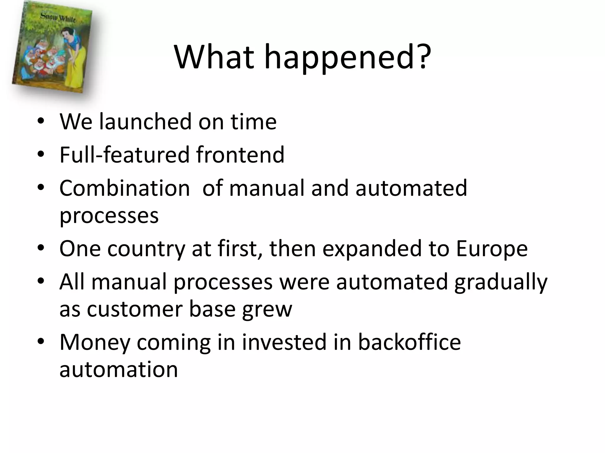 What happened?We launched on timeFull-featured frontendCombination  of manual and automated processesOne country at first, then expanded to EuropeAll manual processes were automated gradually as customer base grewMoney coming in invested in backoffice automation