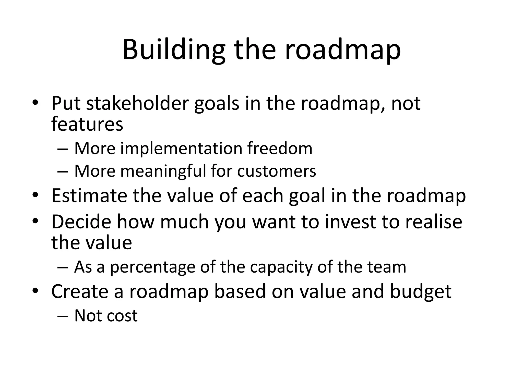 Building the roadmapPut stakeholder goals in the roadmap, not featuresMore implementation freedomMore meaningful for customersEstimate the value of each goal in the roadmapDecide how much you want to invest to realise the value As a percentage of the capacity of the teamCreate a roadmap based on value and budgetNot cost