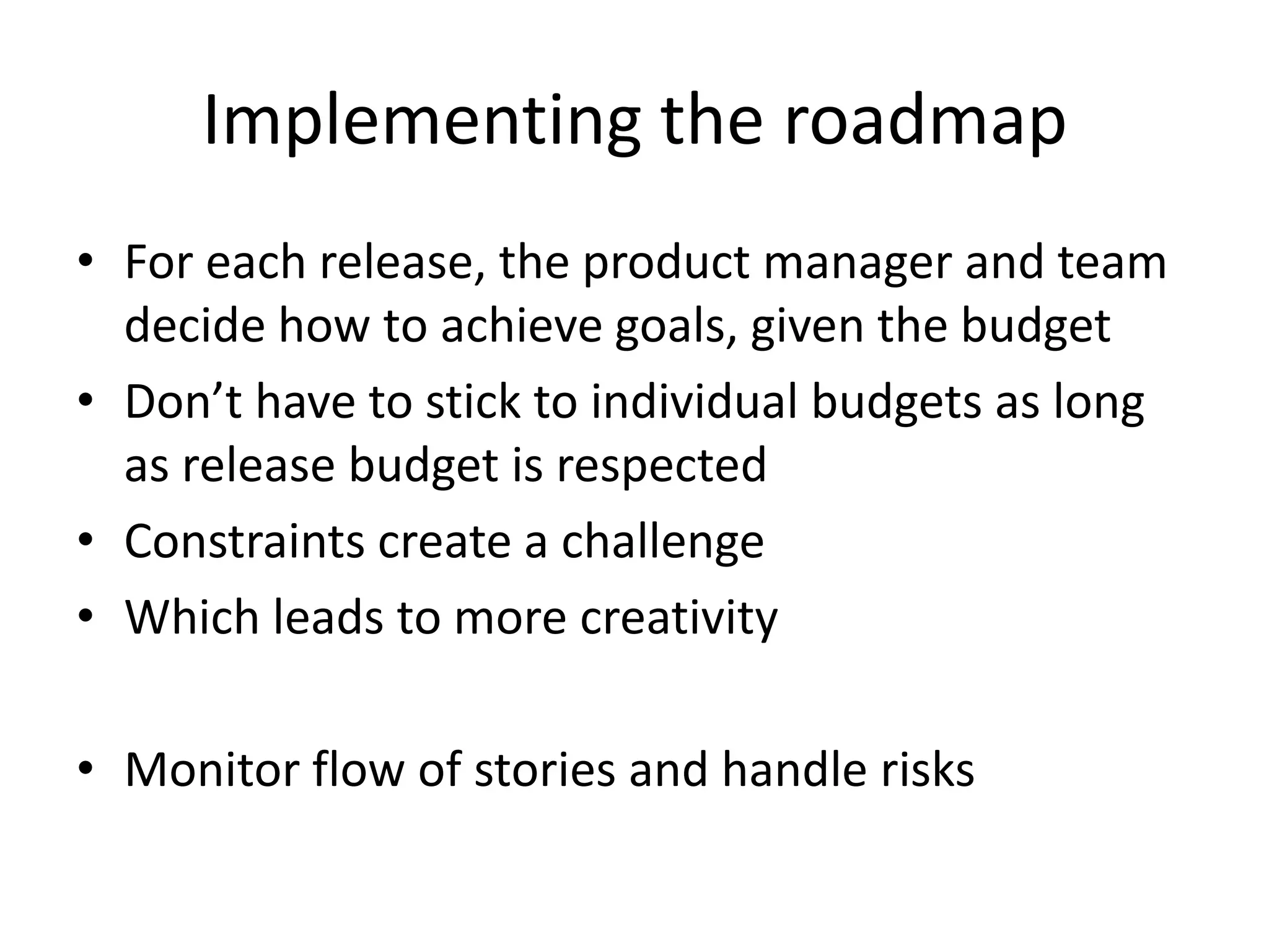 Implementing the roadmapFor each release, the product manager and team decide how to achieve goals, given the budget Don’t have to stick to individual budgets as long as release budget is respectedConstraints create a challengeWhich leads to more creativityMonitor flow of stories and handle risks