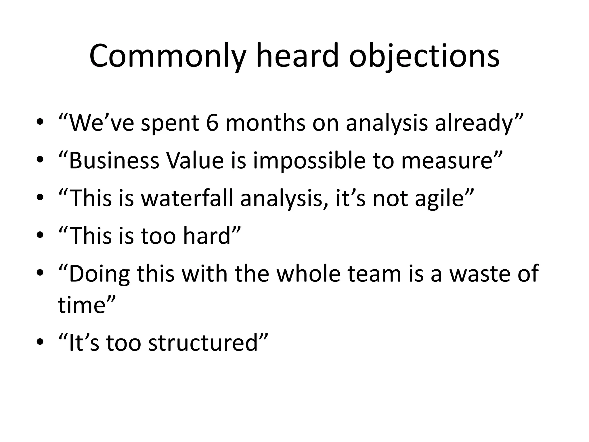 Commonly heard objections“We’ve spent 6 months on analysis already”“Business Value is impossible to measure”“This is waterfall analysis, it’s not agile”“This is too hard”“Doing this with the whole team is a waste of time”“It’s too structured”